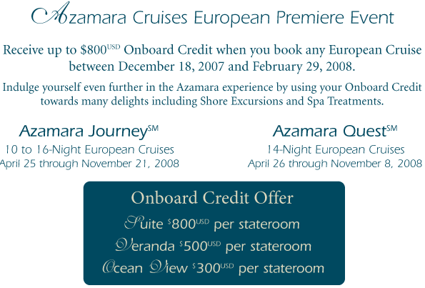 Azamara Cruises European Premiere Event Receive up to $800 Onboard Credit when you book any European Cruise between December 18, 2007 and February 29, 2008.