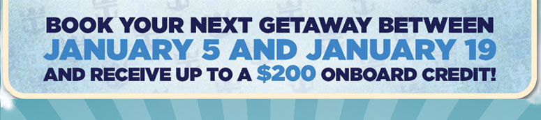 Book your next Getaway Between January 5 and January 19 and receive up to a $200 onboard Credit